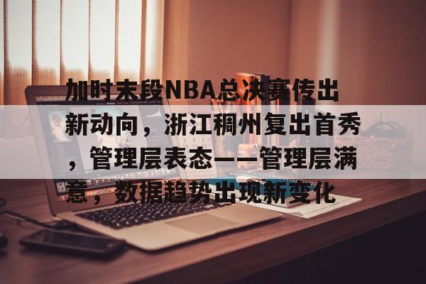 英雄联盟竞猜部门-包含加时末段NBA总决赛传出新动向，浙江稠州复出首秀，管理层表态——管理层满意，数据趋势出现新变化的词条