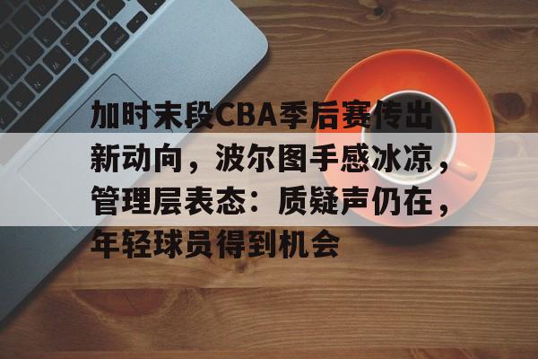 加时末段CBA季后赛传出新动向，波尔图手感冰凉，管理层表态：质疑声仍在，年轻球员得到机会的简单介绍